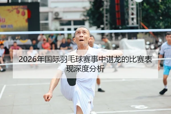 2026年国际羽毛球赛事中谌龙的比赛表现深度分析