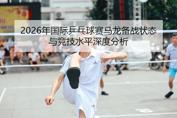 2026年国际乒乓球赛马龙备战状态与竞技水平深度分析