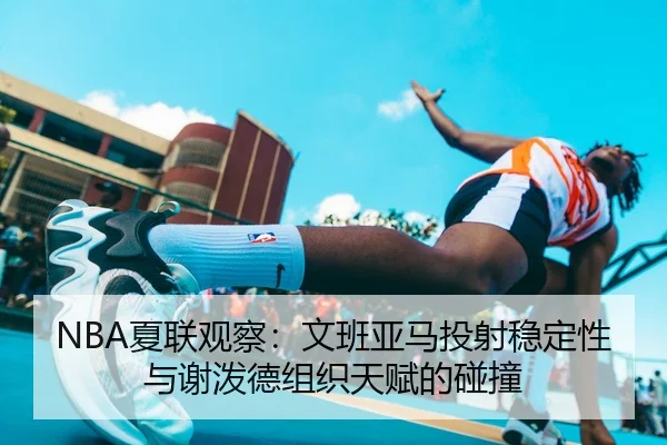 NBA夏联观察：文班亚马投射稳定性与谢泼德组织天赋的碰撞